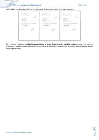 IES Hermógenes Rodríguez TIC 4º ESO
UNIDAD 04: Ofimática (Procesadores de texto)
Página
36
Se creará un archivo nuevo con tantas hojas como destinatarios tenías en tu base de datos:
Para entregar esta tarea guarda el documento que se acaba de generar con todas las cartas, aunque en la práctica,
lo normal es no guardar ese documento ya que tienes el documento maestro con la base de datos (siempre podrías
volver a generarlas).
 