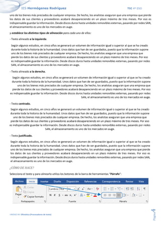 IES Hermógenes Rodríguez TIC 4º ESO
UNIDAD 04: Ofimática (Procesadores de texto)
Página
4
uno de los bienes más preciados de cualquier empresa. De hecho, los analistas aseguran que una empresa que pierde
los datos de sus clientes y proveedores acabará desapareciendo en un plazo máximo de tres meses. Por eso es
indispensable guardar la información. Desde discos duros hasta unidades removibles externas, pasando por redes SAN,
el almacenamiento es uno de los mercados en auge.
y establece los distintos tipos de alineación para cada uno de ellos:
- Texto alineado a la izquierda.
- Texto alineado a la derecha.
- Texto centrado.
- Texto justificado.
¿CÓMO DE HACE?
Selecciona el texto y para alinearlo utiliza los botones de la barra de herramientas “Párrafo”:
 