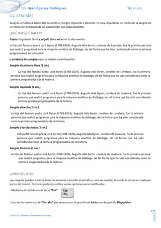 IES Hermógenes Rodríguez TIC 4º ESO
UNIDAD 04: Ofimática (Procesadores de texto)
Página
5
2.2. SANGRÍAS
Sangrar un texto es adentrarlo respecto al margen izquierdo o derecho. Es muy importante no confundir la sangría de
un texto con el margen de un documento, son cosas distintas.
¿QUÉ HAY QUE HACER?
Copia el siguiente texto y pégalo cinco veces en tu documento:
La hija del famoso poeta Lord Byron (1788-1824), Augusta Ada Byron, condesa de Lovelace, fue la primera persona
que realizó programas para la máquina analítica de Babbage, de tal forma que ha sido considerada como la primera
programadora de la historia.
y establece las sangrías que se indican a continuación:
Sangría de primera línea (1 cm.)
Sangría izquierda (1 cm.)
Sangría derecha (1 cm.)
Sangría a los dos lados (1 cm.)
Sangría francesa (1 cm.)
¿CÓMO SE HACE?
Las sangrías pueden hacerse antes de empezar a escribir el párrafo o, una vez escrito, situando el cursor en cualquier
punto del mismo. Entonces podemos utilizar varias opciones para modificarlas:
- Mediante el teclado con la tecla “Tab”
- Con las herramientas de “Párrafo” que tenemos en la pestaña de Inicio o en la pestaña Disposición
 