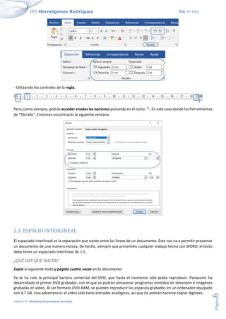 IES Hermógenes Rodríguez TIC 4º ESO
UNIDAD 04: Ofimática (Procesadores de texto)
Página
6
- Utilizando los controles de la regla.
Pero, como siempre, podrás acceder a todas las opciones pulsando en el icono . En este caso donde las herramientas
de “Párrafo”. Entonces encontrarás la siguiente ventana:
2.3. ESPACIO INTERLINEAL
El espaciado interlineal es la separación que existe entre las líneas de un documento. Éste nos va a permitir presentar
un documento de una manera vistosa. De hecho, siempre que presentéis cualquier trabajo hecho con WORD, el texto
debe tener un espaciado interlineal de 1,5.
¿QUÉ HAY QUE HACER?
Copia el siguiente texto y pégalo cuatro veces en tu documento:
Ya se ha roto la principal barrera comercial del DVD, que hasta el momento sólo podía reproducir. Panasonic ha
desarrollado el primer DVD grabador, con el que se podrán almacenar programas emitidos en televisión e imágenes
grabadas en vídeo. Al ser formato DVD-RAM, se pueden reproducir los espacios grabados en un ordenador equipado
con 4,7 GB. Una advertencia: el vídeo sólo tiene entradas analógicas, así que no podrán hacerse copias digitales.
 