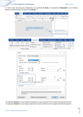 IES Hermógenes Rodríguez TIC 4º ESO
UNIDAD 04: Ofimática (Procesadores de texto)
Página
9
2.- Tienes varias opciones para configurarlo: en la pestaña de Inicio, en la pestaña de Disposición o en la ventana
donde se muestran todas las opciones de Párrafo
- El espaciado Anterior es el que separa el párrafo en el que se halla el cursor respecto del párrafo anterior.
- El espaciado Posterior, el que separa el párrafo en el que se halla el cursor respecto del párrafo siguiente.
 