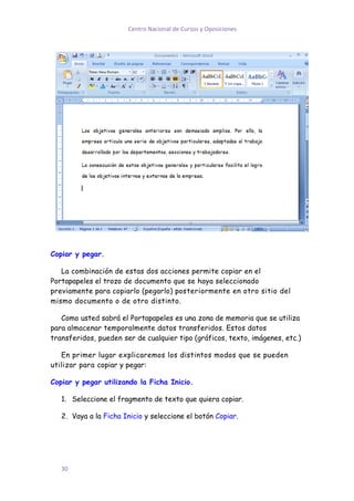 Centro Nacional de Cursos y Oposiciones




Copiar y pegar.

   La combinación de estas dos acciones permite copiar en el
Portapapeles el trozo de documento que se haya seleccionado
previamente para copiarlo (pegarlo) posteriormente en otro sitio del
mismo documento o de otro distinto.

   Como usted sabrá el Portapapeles es una zona de memoria que se utiliza
para almacenar temporalmente datos transferidos. Estos datos
transferidos, pueden ser de cualquier tipo (gráficos, texto, imágenes, etc.)

   En primer lugar explicaremos los distintos modos que se pueden
utilizar para copiar y pegar:

Copiar y pegar utilizando la Ficha Inicio.

   1. Seleccione el fragmento de texto que quiera copiar.

   2. Vaya a la Ficha Inicio y seleccione el botón Copiar.




   30
 