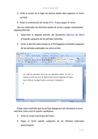 Ejercicios Word 2007

   3. Sitúe el cursor en el lugar de destino donde debe aparecer el texto

        cortado.

   4. Pulse la combinación de teclas Ctrl + V para pegar el texto.

   Una vez explicados los distintos modos de cortar y pegar realizaremos
algunas prácticas:

   1.   Seleccione el segundo párrafo del documento Ejercicio de Word

        utilizando cualquiera de los métodos conocidos.

   2.   Corte el párrafo seleccionado en el Portapapeles utilizando cualquiera

        de los métodos explicados con anterioridad.




  Fíjese como el párrafo que ha cortado desaparece del documento y no se
mantiene como ocurría cuando copiábamos.

   3.   Sitúe el cursor al principio del texto.

   4.   Pegue el texto usando cualquiera de los métodos explicados

        anteriormente.

                                                                        33 /85
 