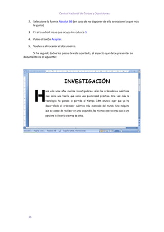 Centro Nacional de Cursos y Oposiciones

   2. Seleccione la fuente Absolut DB (en caso de no disponer de ella seleccione la que más
      le guste)

   3. En el cuadro Líneas que ocupa introduzca 3.

   4. Pulse el botón Aceptar.

   5. Vuelva a almacenar el documento.

      Si ha seguido todos los pasos de este apartado, el aspecto que debe presentar su
documento es el siguiente:




   38
 