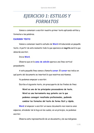 Ejercicios Word 2007




             EJERCICIO 1: ESTILOS Y
                  FORMATOS
      Vamos a comenzar a escribir nuestro primer texto aplicando estilos y

formatos a las palabras.

ESCRIBIR TEXTO

      Vamos a comenzar nuestro estudio de Word introduciendo un pequeño

texto. A partir de este momento todo lo que aparezca en negrita será lo que

deberás escribir.

      Inicia Word.

      Observa que en la zona de edición aparece una línea vertical

parpadeante.

      A esta pequeña línea vamos a llamarla cursor. El cursor nos indica en

qué punto del documento se insertará lo que nosotros escribamos.

      Ya podemos empezar a escribir.

      Escribe el siguiente texto, sin preocuparte de los finales de línea:

            Word es uno de los principales procesadores de texto.

            Word es una herramienta muy potente con la que

            podemos conseguir resultados profesionales, pudiendo

            cambiar los formatos del texto de forma fácil y rápida.

      Word al empezar a escribir un nuevo documento nos reserva unos

espacios, alrededor de la hoja en los cuales, en un principio, no podemos

escribir.

      Observa esta representación de un documento y de sus márgenes.

                                                                             5 /85
 