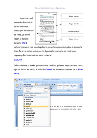 Centro Nacional de Cursos y Oposiciones



                                                                     Margen superior
          Nosotros en el

momento de escribir
                                                                     Margen derecho

no nos debemos

preocupar de cambiar                                                 Margen izquierdo

de línea, ya que al

llegar al margen                                                     Margen inferior


derecho Word

automáticamente nos baja la palabra que estamos escribiendo a la siguiente

línea. En un principio, mientras no digamos lo contrario, no tendremos

ninguna palabra cortada en nuestro texto.

FUENTE

Seleccionamos el texto que queremos cambiar, primero empezaremos con el

tipo de letra, es decir, el tipo de Fuente. Lo hacemos a través de la Ficha

Inicio.




   6
 