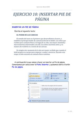Ejercicios Word 2007




 EJERCICIO 10: INSERTAR PIE DE
            PÁGINA
INSERTAR UN PIE DE PÁGINA

   Escriba el siguiente texto:

     EL PODER DE LAS CARICIAS

      El sentido del tacto es el primero que desarrollamos al nacer, y
  también el principal medio de comunicación de los bebés. Los niños que
  reciben poco contacto físico a lo largo de su vida, una mayor ansiedad y
  más trastornos relacionados con ella. Los niños necesitan amor, y su
  manera de recibirlo es a través de las caricias.

     En ningún otro momento de la ida será mejor recibido que cuando el
  bebé prepara su cuerpo para empezar a andar y moverse. Durante esta
  etapa, el niño necesita un contacto físico continuo.



   A continuación lo que vamos a hacer es insertar un Pie de página.
Comenzamos por seleccionar la Ficha Insertar, y pulsamos sobre el botón
Pie de página.




                                                                             61 /85
 