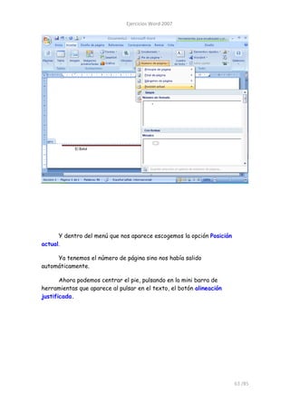 Ejercicios Word 2007




      Y dentro del menú que nos aparece escogemos la opción Posición
actual.

     Ya tenemos el número de página sino nos había salido
automáticamente.

       Ahora podemos centrar el pie, pulsando en la mini barra de
herramientas que aparece al pulsar en el texto, el botón alineación
justificada.




                                                                       63 /85
 