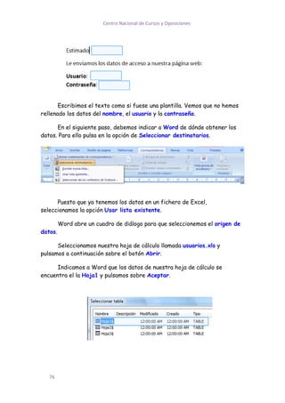 Centro Nacional de Cursos y Oposiciones




       Escribimos el texto como si fuese una plantilla. Vemos que no hemos
rellenado los datos del nombre, el usuario y la contraseña.

      En el siguiente paso, debemos indicar a Word de dónde obtener los
datos. Para ello pulsa en la opción de Seleccionar destinatarios.




      Puesto que ya tenemos los datos en un fichero de Excel,
seleccionamos la opción Usar lista existente.

         Word abre un cuadro de diálogo para que seleccionemos el origen de
datos.

      Seleccionamos nuestra hoja de cálculo llamada usuarios.xls y
pulsamos a continuación sobre el botón Abrir.

      Indicamos a Word que los datos de nuestra hoja de cálculo se
encuentra el la Hoja1 y pulsamos sobre Aceptar.




   76
 