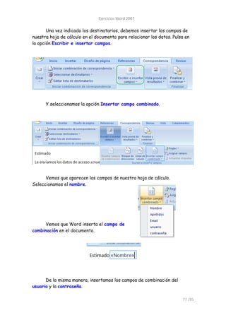 Ejercicios Word 2007

       Una vez indicado los destinatarios, debemos insertar los campos de
nuestra hoja de cálculo en el documento para relacionar los datos. Pulsa en
la opción Escribir e insertar campos.




      Y seleccionamos la opción Insertar campo combinado.




      Vemos que aparecen los campos de nuestra hoja de cálculo.
Seleccionamos el nombre.




     Vemos que Word inserta el campo de
combinación en el documento.




      De la misma manera, insertamos los campos de combinación del
usuario y la contraseña.

                                                                       77 /85
 