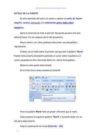 Centro Nacional de Cursos y Oposiciones

ESTILO DE LA FUENTE

       En este apartado del ejercicio vamos a cambiar el estilo de fuente

(negrita, cursiva, subrayado y la combinación entre todos ellos)

NEGRITA

       Quita la selección de todo el párrafo. Recuerda que para ello solo

deberás hacer clic en cualquier parte del documento.

       Ahora vamos a ver cómo podemos seleccionar una sola palabra

rápidamente.

       Sitúate con el ratón sobre la primera vez que sale la palabra “Word”.

Puedes seleccionarla únicamente poniendo el cursor sobre la palabra y el

cursor parpadea en ella o haciendo doble clic, sobre dicha palabra.

       Observa como queda seleccionada.

       En la Ficha Inicio seleccionamos el botón N:




       Ahora la palabra Word tiene un grosor diferente que el resto.

       Seleccionamos la siguiente palabra “Word” o haciendo doble clic en

ella para seleccionarla.

       Pulsa la combinación de teclas [Control] + [N]

   8
 