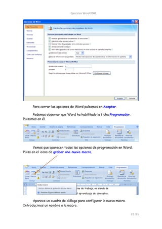 Ejercicios Word 2007




      Para cerrar las opciones de Word pulsamos en Aceptar.

      Podemos observar que Word ha habilitado la ficha Programador.
Pulsamos en él.




       Vemos que aparecen todas las opciones de programación en Word.
Pulsa en el icono de grabar una nueva macro.




      Aparece un cuadro de diálogo para configurar la nueva macro.
Introducimos un nombre a la macro.

                                                                      83 /85
 