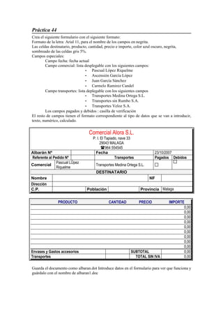 Práctica 44
Crea el siguiente formulario con el siguiente formato:
Formato de la letra: Arial 11, para el nombre de los campos en negrita.
Las celdas destinatario, producto, cantidad, precio e importe, color azul oscuro, negrita,
sombreado de las celdas gris 5%.
Campos especiales:
        Campo fecha: fecha actual
        Campo comercial: lista desplegable con los siguientes campos:
                                 - Pascual López Riquelme
                                 - Ascensión García López
                                 - Juan García Sánchez
                                 - Carmelo Ramirez Candel
        Campo transportes: lista deplegable con los siguientes campos
                                 - Transportes Medina Ortega S.L.
                                 - Transportes sin Rumbo S.A.
                                 - Transportes Veloz S.A.
        Los campos pagados y debidos : casilla de verificación
El resto de campos tienen el formato correspondiente al tipo de datos que se van a introducir,
texto, numérico, calculado.


                                   Comercial Alora S.L.
                                    P. I. El Tapiado, nave 33
                                         29043 MALAGA
                                          964 554545
Albarán Nº                            Fecha                              23/10/2007
Referente al Pedido Nº                             Transportes           Pagados Debidos
               Pascual López
Comercial                             Transportes Medina Ortega S.L.
               Riquelme
                                      DESTINATARIO
Nombre                                                                 NIF         
Dirección        
C.P.                            Población                        Provincia Malaga


               PRODUCTO                       CANTIDAD         PRECIO            IMPORTE
                                                                                        0,00
                                                                                        0,00
                                                                                        0,00
                                                                                        0,00
                                                                                        0,00
                                                                                        0,00
                                                                                        0,00
                                                                                        0,00
                                                                                        0,00
Envases y Gastos accesorios                                 SUBTOTAL                    0,00
Transportes                                                   TOTAL SIN IVA             0,00

Guarda el documento como albaran.dot Introduce datos en el formulario para ver que funciona y
guárdalo con el nombre de albaran1.doc
 