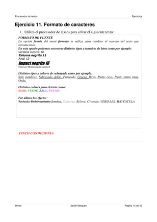 Procesador de textos                                                                Ejercicios


Ejercicio 11. Formato de caracteres
    1. Utiliza el procesador de textos para editar el siguiente texto:
   FORMATO DE FUENTE
   La opción fuente del menú formato se utiliza para cambiar el aspecto del texto que
   introducimos.
   En esta opción podemos encontrar distintos tipos y tamaños de letra como por ejemplo:


   Arial 12

   Times new Roman negrita cursiva 8


   Distintos tipos y colores de subrayado como por ejemplo:
   Sólo palabras, Subrayado doble, Punteado, Grueso, Raya, Punto raya, Punto punto raya,
   Onda,

   Distintos colores para el texto como:
   ROJO, VERDE, AZUL, FUCSIA

   Por último los efectos:
   Tachado, Doble tachado, Sombra, Contorno, Relieve, Grabado, VERSALES, MAYÚSCULA




   CINCO CONDICIONES




Writer                                     Javier Marqués                     Página 10 de 40
 