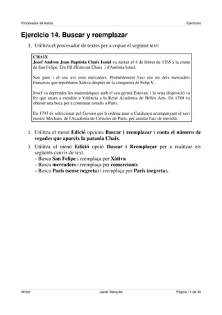 Procesador de textos                                                                        Ejercicios


Ejercicio 14. Buscar y reemplazar
    1. Utilitza el procesador de textes per a copiar el següent text:

         CHAIX
         Josef Andreu Joan Baptista Chaix Isniel va nàixer el 4 de febrer de 1765 a la ciutat
         de San Felipe. Era fill d'
                                  Estevan Chaix i d'
                                                   Antònia Isniel.

         Son pare i el seu avi eren mercaders. Probablement l' era un dels mercaders
                                                                   avi
         francesos que repoblaren Xàtiva després de la conquesta de Felip V.

         Josef va deprendre les matemàtiques amb el seu germà Estevan; i la seua disposició va
         fer que anara a estudiar a València a la Reial Acadèmia de Belles Arts. En 1789 va
         obtenir una beca per a continuar estudis a París.

         En 1793 és seleccionat pel Govern qui li ordena anar a Catalunya acompanyant el savi
         mestre Méchain, de l'
                             Acadèmia de Ciències de París, per amidar l' de meridià.
                                                                         arc


    2. Utilitza el menú Edició opcions Buscar i reemplazar i conta el número de
         vegades que apareix la paraula Chaix.
    3. Utilitza el menú Edició opció Buscar i Reemplaçar per a realitzar els
         següents canvis de text.
         - Busca San Felipe i reemplaça per Xàtiva
         - Busca mercaders i reemplaça per comerciants
         - Busca París (sense negreta) i reemplaça per París (negreta).




Writer                                       Javier Marqués                           Página 11 de 40
 