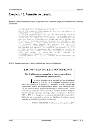 Procesador de textos                                                                                         Ejercicios


Ejercicio 15. Formato de párrafo

Abrir un nuevo documento y copiar el siguiente texto utilizando el tipo de letra Times New Romany
tamaño 10.


              Las ONG vuelven a la carga con el 0,7%
              Mas de 400 organizaciones exigen al gobierno que refleje su
              compromiso en los presupuestos.
              La antigua reivindicación de las ONG para que el Gobierno
              destine el 0,7% del PIB a cooperación y desarrollo recobra
              fuerza tras el cambio en el Ejecutivo. La Coordinadora de
              ONG, con unas 400 organizaciones entre las que se encuentran
              Cruz Roja o Cáritas, comienza el curso con más fuerza que
              nunca, dispuesta a hacer llegar sus reivindicaciones a toda
              la sociedad. Esta semana han enviado una carta al
              presidente, José Luis Rodríguez Zapatero, en la que le piden
              que empiece por reflejar su compromiso de alcanzar el 0,5%
              en 2008 en los presupuestos. La secretaria de Estado de
              Cooperación, Leire Pajín, dice que se cumplirá la promesa
              esta   legislatura.   Ya  están   en   marcha  campañas   de
              sensibilización y posibles movilizaciones.
              PATRICIA ORTEGA DOLZ. EL PAÍS, domingo 19 de septiembre de
              2004.



Aplicar formatos para que el texto resultante sea idéntico al siguiente:


                          LAS ONG VUELVEN A LA CARGA CON EL 0,7%
                           Mas de 400 organizaciones exigen al gobierno que refleje su
                                       compromiso en los presupuestos.


                                    L     a antigua reivindicación de las ONG para que el Gobierno
                                          destine el 0,7% del PIB a cooperación y desarrollo recobra
                       fuerza tras el cambio en el Ejecutivo. La Coordinadora de ONG, con unas 400
                       organizaciones entre las que se encuentran Cruz Roja o Cáritas, comienza el curso
                       con más fuerza que nunca, dispuesta a hacer llegar sus reivindicaciones a toda la
                       sociedad. Esta semana han enviado una carta al presidente, José Luis Rodríguez
                       Zapatero, en la que le piden que empiece por reflejar su compromiso de alcanzar el
                       0,5% en 2008 en los presupuestos. La secretaria de Estado de Cooperación, Leire
                       Pajín, dice que se cumplirá la promesa esta legislatura. Ya están en marcha
                       campañas de sensibilización y posibles movilizaciones.

                                      PATRICIA ORTEGA DOLZ. EL PAIS, domingo 19 de septiembre de 2004.




Writer                                               Javier Marqués                                    Página 12 de 40
 