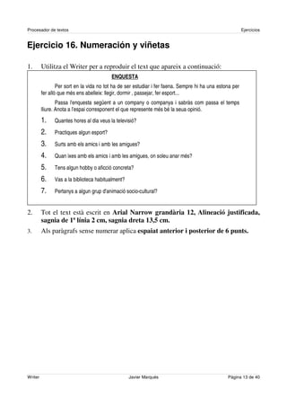 Procesador de textos                                                                                      Ejercicios


Ejercicio 16. Numeración y viñetas

1.       Utilitza el Writer per a reproduir el text que apareix a continuació:
                                          ENQUESTA
                 Per sort en la vida no tot ha de ser estudiar i fer faena. Sempre hi ha una estona per
         fer allò que més ens abelleix: llegir, dormir , passejar, fer esport...
                 Passa l'enquesta següent a un company o companya i sabràs com passa el temps
         lliure. Anota a l'espai corresponent el que represente més bé la seua opinió.
         1.    Quantes hores al dia veus la televisió?

         2.    Practiques algun esport?

         3.    Surts amb els amics i amb les amigues?

         4.    Quan ixes amb els amics i amb les amigues, on soleu anar més?

         5.    Tens algun hobby o aficció concreta?

         6.    Vas a la biblioteca habitualment?

         7.    Pertanys a algun grup d'animació socio-cultural?


2.       Tot el text està escrit en Arial Narrow grandària 12, Alineació justificada,
         sagnia de 1ª línia 2 cm, sagnia dreta 13,5 cm.
3.       Als paràgrafs sense numerar aplica espaiat anterior i posterior de 6 punts.




Writer                                             Javier Marqués                                Página 13 de 40
 