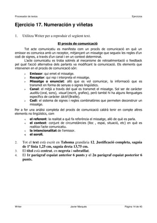 Procesador de textos                                                                  Ejercicios


Ejercicio 17. Numeración y viñetas

1.       Utilitza Writer per a reproduir el següent text.




                                                                            !
                                              "
                        "
                         "
                                      " #
                                       $                   %&
                    "           '                                           (            '
                     )           *     )                   *    #   ++
                   &            '    ' ),       *
                   "                                           #

-                      '                                            '
                       %&
                            "                                           #
                            "                   '          )                    *
                   .



2.       Tot el text està escrit en Tahoma grandària 12, Justificació completa, sagnia
         de 1ª línia 1,25 cm, sagnia dreta 13,75 cm.
3.       El títol està centrat, en negreta i subratllat.
4.       El 1r paràgraf espaiat anterior 6 punts y el 2n paràgraf espaiat posterior 6
         punts.




Writer                                    Javier Marqués                        Página 14 de 40
 