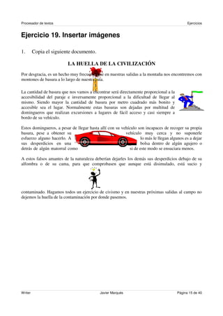 Procesador de textos                                                                         Ejercicios


Ejercicio 19. Insertar imágenes

1.       Copia el siguiente documento.

                          LA HUELLA DE LA CIVILIZACIÓN
Por desgracia, es un hecho muy frecuente que en nuestras salidas a la montaña nos encontremos con
montones de basura a lo largo de nuestra ruta.

La cantidad de basura que nos vamos a encontrar será directamente proporcional a la
accesibilidad del paraje e inversamente proporcional a la dificultad de llegar al
mismo. Siendo mayor la cantidad de basura por metro cuadrado más bonito y
accesible sea el lugar. Normalmente estas basuras son dejadas por multitud de
domingueros que realizan excursiones a lugares de fácil acceso y casi siempre a
bordo de su vehículo.

Estos domingueros, a pesar de llegar hasta allí con su vehículo son incapaces de recoger su propia
basura, pese a obtener su                                vehículo muy cerca y no suponerle
esfuerzo alguno hacerlo. A                                        lo más le llegan algunos es a dejar
sus desperdicios en una                                           bolsa dentro de algún agujero o
detrás de algún matorral como                              si de este modo se ensuciara menos.

A estos falsos amantes de la naturaleza deberían dejarles los demás sus desperdicios debajo de su
alfombra o de su cama, para que comprobasen que aunque está disimulado, está sucio y




contaminado. Hagamos todos un ejercicio de civismo y en nuestras próximas salidas al campo no
dejemos la huella de la contaminación por donde pasemos.




Writer                                      Javier Marqués                             Página 15 de 40
 