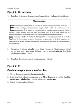 Procesador de textos                                                                                  Ejercicios


Ejercicio 20. Iniciales
1.       Introduce el siguiente documento con letra Arial de 10, alineación justificada.

                                             El procesador.



     E
              n un ordenador digital moderno las funciones de control y proceso las realiza el procesador. La
              memoria constituye un subsistema separado y la entrada y salida está constituida por varios
              especializados. En el origen, los microprocesadores ocupaban varias tarjetas de circuitos
     impresos, incluso armarios llenos de ellas, pero desde 1971 la forma más habitual de un
     microprocesador es un circuito integrado o Chip, que ocupa escasos centímetros cuadrados.


     El      procesador o Unidad de Control de Proceso (CPU), es el principal componente de un PC. El
            resto de elementos que componen el ordenador son gobernados por él. Es el que genera en
     cada instante las señales eléctricas precisas para que se lleven a cabo todas las instrucciones que
     recibe del exterior.



2.       Selecciona el primer párrafo y en el Menú Formato de Párrafo, opción Inicial
         de una sola letra y que ocupe 3 líneas y para el segundo párrafo de toda la
         palabra y que ocupe 2 líneas.


3.       Guarda el documento como el procesador.doc y ciérralo.


Ejercicio 21.
Cambiar mayúsculas y minúsculas
1. Abre el documento anterior el procesador.doc.
2. Selecciona los 2 párrafos, selecciona en el Menú Formato la opción Cambiar
      mayúsculas y minúsculas, y cambia todo texto a mayúsculas.
3. Guarda el documento y ciérralo.




Writer                                           Javier Marqués                                 Página 16 de 40
 