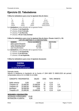 Procesador de textos                                                                        Ejercicios


Ejercicio 22. Tabuladores
Utiliza los tabuladores para crear la siguiente lista de datos:
         1               1               1                  1
          22             22             22                 22,22
         333            333            333                333,333
         4444          4444           4444               4444,4444
         55555         55555         55555              55555,55555
Los tabuladores están definidos de la siguiente forma:
   -1ª columna: 1 cm Izquierda.
   -2ª columna: 4 cm Centrada.
   -3ª columna: 7 cm Derecha.
   -4ª columna: 10 cm Coma decimal.

Utiliza los tabuladores para crear la siguiente lista de datos: (Fuente Arial 11 y 10)
                   LISTA DE ADMITIDOS A LA CONVOCATORIA
     NOMBRE                    FECHA NACIMIENTO                    ESTATURA
     Isidro Lorente Momparler               1/1/86                1,70
     Pedro Mahiques Esparza                21/5/87                1,76
     Adrián Ortega Benavent               30/12/85                1,78
     Joan Vizcaino Esteve                  9/11/84                1,69
Los tabuladores están definidos de la siguiente forma:
   -1ª columna: 1 cm Izquierda.
   -2ª columna: 9 cm Derecha.
   -3ª columna: 11 cm Izquierda.

Utiliza los tabuladores para crear el siguiente documento



                 /     $


!                 "
0                                            1            2345 6447 8 4444: 9 9
                                                              5      9     ;: 9
                        3;<;3<3444 ;9<;3<3444

    1 = ! / > ?> ! /
     / 1-    / @ @= (                        ( A
                                              0 /        A0
                                                          @(          @/ @ - B !
                                                                      - >/

    (                      4   44           4    44        ;          4   ;4   <
                 C     39444   44       39444    44       :4          4   ;4   35
                 C     39444   44       9 444
                                         4       44       ;9          4   ;4   ; 43
    B                  9 444
                        4      44<          4    44       ;9          4   ;4   <
                 C     39444   44       39444    44        D          4   ;4   49 5

   ! "#$ % !     &"
@ ! ! ! 0 B ! / ! " : 44
= B (( 1 !A B (      :
B ! 1E 01 ! 0
 ! = @= F = "        6 44

Writer                                       Javier Marqués                           Página 17 de 40
 