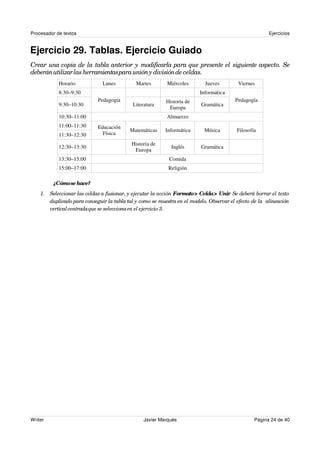 Procesador de textos                                                                                   Ejercicios


Ejercicio 29. Tablas. Ejercicio Guiado
Crear una copia de la tabla anterior y modificarla para que presente el siguiente aspecto. Se
deberán utilizar las herramientas para unión y división de celdas.
            Horario            Lunes         Martes        Miércoles       Jueves        Viernes
            8:30–9:30                                                    Informática
                             Pedagogía                    Historia de                   Pedagogía
            9:30–10:30                      Literatura                   Gramática
                                                           Europa
            10:30–11:00                                    Almuerzo
            11:00–11:30      Educación
                                          Matemáticas     Informática      Música        Filosofía
            11:30–12:30        Física
                                           Historia de
            12:30–13:30                                     Inglés       Gramática
                                            Europa
            13:30–15:00                                    Comida
            15:00–17:00                                    Religión

         ¿Cómo se hace?
    1. Seleccionar las celdas a fusionar, y ejecutar la acción Formato > Celda > Unir Se deberá borrar el texto
                                                                                     .
       duplicado para conseguir la tabla tal y como se muestra en el modelo. Observar el efecto de la alineación
       vertical centrada que se selecciona en el ejercicio 3.




Writer                                           Javier Marqués                                  Página 24 de 40
 