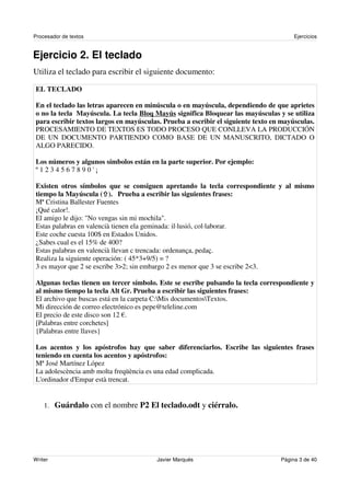 Procesador de textos                                                                   Ejercicios


Ejercicio 2. El teclado
Utiliza el teclado para escribir el siguiente documento:

EL TECLADO

En el teclado las letras aparecen en minúscula o en mayúscula, dependiendo de que aprietes
o no la tecla Mayúscula. La tecla Bloq Mayús significa Bloquear las mayúsculas y se utiliza
para escribir textos largos en mayúsculas. Prueba a escribir el siguiente texto en mayúsculas.
PROCESAMIENTO DE TEXTOS ES TODO PROCESO QUE CONLLEVA LA PRODUCCIÓN
DE UN DOCUMENTO PARTIENDO COMO BASE DE UN MANUSCRITO, DICTADO O
ALGO PARECIDO.

Los números y algunos símbolos están en la parte superior. Por ejemplo:
º1234567890'¡

Existen otros símbolos que se consiguen apretando la tecla correspondiente y al mismo
tiempo la Mayúscula ( ). Prueba a escribir las siguientes frases:
Mª Cristina Ballester Fuentes
¡Qué calor!.
El amigo le dijo: "No vengas sin mi mochila".
Estas palabras en valencià tienen ela geminada: il·lusió, col·laborar.
Este coche cuesta 100$ en Estados Unidos.
¿Sabes cual es el 15% de 400?
Estas palabras en valencià llevan c trencada: ordenança, pedaç.
Realiza la siguiente operación: ( 45*3+9/5) = ?
3 es mayor que 2 se escribe 3>2; sin embargo 2 es menor que 3 se escribe 2<3.

Algunas teclas tienen un tercer símbolo. Este se escribe pulsando la tecla correspondiente y
al mismo tiempo la tecla Alt Gr. Prueba a escribir las siguientes frases:
El archivo que buscas está en la carpeta C:Mis documentosTextos.
Mi dirección de correo electrónico es pepe@teleline.com
El precio de este disco son 12 .
[Palabras entre corchetes]
{Palabras entre llaves}

Los acentos y los apóstrofos hay que saber diferenciarlos. Escribe las siguientes frases
teniendo en cuenta los acentos y apóstrofos:
Mª José Martínez López
La adolescència amb molta freqüència es una edad complicada.
L'ordinador d'Empar està trencat.


    1. Guárdalo con el nombre P2 El teclado.odt y ciérralo.




Writer                                  Javier Marqués                            Página 3 de 40
 
