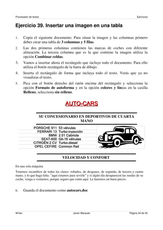 Procesador de textos                                                                         Ejercicios


Ejercicio 39. Insertar una imagen en una tabla

1.       Copia el siguiente documento. Para situar la imagen y las columnas primero
         debes crear una tabla de 3 columnas y 5 filas.
2.       Las dos primeras columnas contienen las marcas de coches con diferente
         alineación. La tercera columna que es la que contiene la imagen utiliza la
         opción Combinar celdas.
3.       Vamos a insertar ahora el rectángulo que incluye todo el documento. Para ello
         utiliza el botón rectángulo de la barra de dibujo.
4.       Inserta el rectángulo de forma que incluya todo el texto. Verás que ya no
         visualizas el texto.
5.       Pica con el botón derecho del ratón encima del rectángulo y selecciona la
         opción Formato de autoforma y en la opción colores y líneas en la casilla
         Relleno, selecciona sin relleno.




                   SU CONCESIONARIO EN DEPORTIVOS DE CUARTA
                                     MANO

                                                         !
                              " # $ % &'
                                ('' ) *      (
                           +, % -                .
                       /                   0 0


                                       VELOCIDAD Y CONFORT

En una sola máquina
Tenemos recambios de todas las clases: robados, de desguace, de segunda, de tercera y cuarta
mano, y lo que haga falta. ”aquí estamos para sevirle” y si algún día desaparecen las ruedas de su
coche, venga a visitarnos, porque seguro que están aquí. Le haremos un buen precio.


6.       Guarda el documento como autocars.doc




Writer                                               Javier Marqués                    Página 34 de 40
 