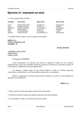 Procesador de textos                                                                           Ejercicios


Ejercicio 41. Impresión en serie

1.- Crea la siguiente Base de Datos:

NOMBRE          APELLIDOS                      DIRECCIÓN                     POBLACIÓN

JULIO           FERNÁNDEZ LÓPEZ                C/ROBLES, 35                  BARCELONA
ROSA            ROMERO TROPAS                  C/LORCA, 54                   MADRID
TRINIDAD        HUERTAS FORNER                 AV. MADRID, 12                BARCELONA
ROSA            GÓMEZ PÉREZ                    C/LIRIO, 34                   ALMERÍA
JOSÉ            LLUCH REBOLLO                  PLAZA ROS                     CÁDIZ
MIGUEL          GARCÍA PRADO                   C/OCCIDENTE, 44               BARCELONA

2.- Guardar la Base de datos y crear la siguiente carta modelo:

MIPSA, S.A.
Pº DE LA HABANA, S/N
MADRID - 16

                                                                              FECHA DE HOY

(NOMBRE) (APELLIDOS)
(DIRECCIÓN)
(POBLACIÓN)

         Distinguido/a (NOMBRE):

       Como continuación a la entrevista que tuvimos el agrado de sostener con Vd., sentimos
manifestarla que a pesar de la magnifica impresión causada en la misma en los momentos actuales no
la encontramos acoplamiento en nuestra Organización.

       No obstante y habida cuenta de que nuestra Empresa se halla en continua expansión,
conservamos su solicitud por si en el futuro pudiera interesarnos su colaboración.

       Mucho le agradecemos la atención que ha tenido al dirigirse a nosotros y sin otro particular la
saludamos muy atentamente.


                                                                                   MIPSA, S.A.



3.- Busca todos los errores que puedas encontrar en la carta modelo.

4.- Realizar la fusión de manera que obtengáis diferentes cartas personalizadas.

5.- Crear etiquetas o sobres con las direcciones de los clientes.



Writer                                         Javier Marqués                            Página 35 de 40
 