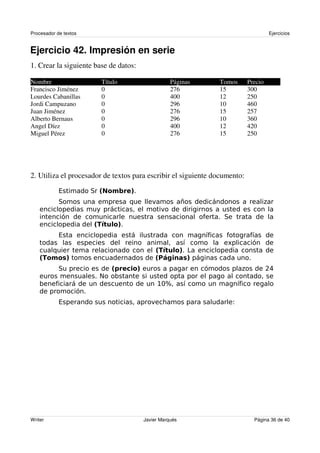 Procesador de textos                                                                Ejercicios


Ejercicio 42. Impresión en serie
1. Crear la siguiente base de datos:

Nombre                  Título                     Páginas     Tomos       Precio
Francisco Jiménez       0                          276         15          300
Lourdes Cabanillas      0                          400         12          250
Jordi Campuzano         0                          296         10          460
Juan Jiménez            0                          276         15          257
Alberto Bernaus         0                          296         10          360
Angel Díez              0                          400         12          420
Miguel Pérez            0                          276         15          250




2. Utiliza el procesador de textos para escribir el siguiente documento:




                                                         !

                                                                                    $(
                       )     *
    *                                       "'+

                                               ,                    -




Writer                                 Javier Marqués                        Página 36 de 40
 