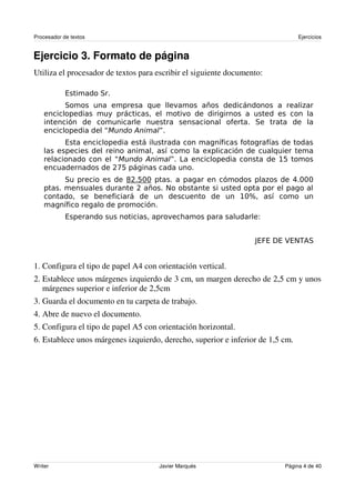 Procesador de textos                                                              Ejercicios


Ejercicio 3. Formato de página
Utiliza el procesador de textos para escribir el siguiente documento:




                                                 !                          "#
                           $%#
                                 &$ #''                                          ( '''
                                    $       )     *
                       *                                       "'+

                                                  ,                  -


                                                                     ./ 0    1 ) 23


1. Configura el tipo de papel A4 con orientación vertical.
2. Establece unos márgenes izquierdo de 3 cm, un margen derecho de 2,5 cm y unos
   márgenes superior e inferior de 2,5cm
3. Guarda el documento en tu carpeta de trabajo.
4. Abre de nuevo el documento.
5. Configura el tipo de papel A5 con orientación horizontal.
6. Establece unos márgenes izquierdo, derecho, superior e inferior de 1,5 cm.




Writer                                    Javier Marqués                     Página 4 de 40
 