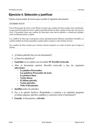 Procesador de textos                                                                     Ejercicios


Ejercicio 4. Selección y justificar
Utiliza el procesador de textos para escribir el siguiente documento:

ESCRIBIR TEXTO

Con el Procesador de textos como Writer no tienes que cambiar de línea cuando estás escribiendo,
ya que este Procesador de textos cambia automáticamente de línea cuando no hay más sitio para el
texto. Únicamente tienes que cambiar de línea para crear nuevos párrafos o cuando por ejemplo
estás escribiendo puntos y aparte.

Los cambios de línea que el programa coloca automáticamente (Retorno automático borrable); se
cambia también de forma automática cuando editas (corriges) o das formato al texto.

Los cambios de línea creados por ti mismo (retorno manual), no varían al menos que lo hagas tu
mismo.



    1. ¿Cuántos párrafos hay en este documento?
    2. ¿Cómo los identificas?
    3. Guárdalo en tu carpeta con el nombre P1 Escribir texto.odt.
    4. Abre el documento anterior (Escribir texto.odt) y haz las siguientes
         selecciones:
            - La palabra Procesador.
            - Las palabras Procesador de texto.
            - La primera línea.
            - Varias líneas.
            - El último párrafo.
            - Varios párrafos.
            - Todo el documento
    5. Justifica todos los párrafos.
    6. Ves a la opción Archivo; Propiedades y contesta a la siguiente pregunta:
       ¿Cuántas páginas, párrafos, palabras y caracteres tiene el documento?
    7. Guarda el documento y ciérralo.




Writer                                   Javier Marqués                             Página 5 de 40
 