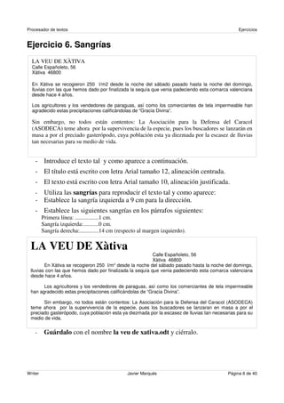 Procesador de textos                                                                            Ejercicios


Ejercicio 6. Sangrías
  LA VEU DE XÀTIVA
  Calle Españoleto, 56
  Xàtiva 46800

  En Xàtiva se recogieron 250 l/m2 desde la noche del sábado pasado hasta la noche del domingo,
  lluvias con las que hemos dado por finalizada la sequía que venia padeciendo esta comarca valenciana
  desde hace 4 años.

  Los agricultores y los vendedores de paraguas, así como los comerciantes de tela impermeable han
  agradecido estas precipitaciones calificándolas de “Gracia Divina”.

  Sin embargo, no todos están contentos: La Asociación para la Defensa del Caracol
  (ASODECA) teme ahora por la supervivencia de la especie, pues los buscadores se lanzarán en
  masa a por el preciado gasterópodo, cuya población esta ya diezmada por la escasez de lluvias
  tan necesarias para su medio de vida.


    - Introduce el texto tal y como aparece a continuación.
    - El título está escrito con letra Arial tamaño 12, alineación centrada.
    - El texto está escrito con letra Arial tamaño 10, alineación justificada.
    - Utiliza las sangrías para reproducir el texto tal y como aparece:
    - Establece la sangría izquierda a 9 cm para la dirección.
    - Establece las siguientes sangrías en los párrafos siguientes:
         Primera línea: ................1 cm.
         Sangría izquierda:..........0 cm.
         Sangría derecha:.............14 cm (respecto al margen izquierdo).

 LA VEU DE Xàtiva
                                                          Calle Españoleto, 56
                                                          Xàtiva 46800
        En Xàtiva se recogieron 250 l/m 2 desde la noche del sábado pasado hasta la noche del domingo,
 lluvias con las que hemos dado por finalizada la sequía que venia padeciendo esta comarca valenciana
 desde hace 4 años.

       Los agricultores y los vendedores de paraguas, así como los comerciantes de tela impermeable
 han agradecido estas precipitaciones calificándolas de “Gracia Divina”.

       Sin embargo, no todos están contentos: La Asociación para la Defensa del Caracol (ASODECA)
 teme ahora por la supervivencia de la especie, pues los buscadores se lanzaran en masa a por el
 preciado gasterópodo, cuya población esta ya diezmada por la escasez de lluvias tan necesarias para su
 medio de vida.


    -     Guárdalo con el nombre la veu de xativa.odt y ciérralo.




Writer                                          Javier Marqués                             Página 6 de 40
 