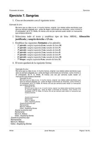 Procesador de textos                                                                                                 Ejercicios


Ejercicio 7. Sangrías
    1. Crea un documento con el siguiente texto:
Estimado Sr.Jinx:
         Me temo que su idea no es, ni mucho menos, original. Los relatos sobre escritores cuya
         obra es siempre plagiada aun antes de llegar a terminarla se remontan, como mínimo a
         El anticipador, de H. G. Wells. Al menos una vez por semana suelo recibir un manuscrito
         que empieza diciendo:

    2. Selecciona todo el texto y establece tipo de letra ARIAL, Alineación
         justificada y sangría derecha a 13 cm.
    3. Establece las siguientes formatos a los párrafos
      - 1º párrafo: sangría izquierda 0 cm, tamaño de letra 10
      - 2º párrafo: sangría izquierda 2 cm, tamaño de letra 9.
      - 3º párrafo: sangría izquierda 3 cm, tamaño de letra 8.
      - 4º párrafo: sangría izquierda 3 cm, tamaño de letra 8.
      - 5º párrafo: sangría izquierda 2 cm, tamaño de letra 9.
      - 6º párrafo: sangría izquierda 1 cm, tamaño de letra 10.
      - 7º bloque: sangría izquierda 0 cm, tamaño de letra 11.
    4. El texto quedará de la siguiente forma:

          Estimado Sr.Jinx:
          Me temo que su idea no es, ni mucho menos, original. Los relatos sobre escritores cuya
          obra es siempre plagiada aun antes de llegar a terminarla se remontan, como mínimo a
          El anticipador, de H. G. Wells. Al menos una vez por semana suelo recibir un
          manuscrito que empieza diciendo:
               Estimado Sr.Jinx:
               Me temo que su idea no es, ni mucho menos, original. Los relatos sobre escritores cuya
               obra es siempre plagiada aun antes de llegar a terminarla se remontan, como mínimo a
               El anticipador, de H. G. Wells. Al menos una vez por semana suelo recibir un manuscrito
               que empieza diciendo:
                       Estimado Sr.Jinx:
                       Me temo que su idea no es, ni mucho menos, original. Los relatos sobre escritores cuya obra
                       es siempre plagiada aun antes de llegar a terminarla se remontan, como mínimo a El
                       anticipador, de H. G. Wells. Al menos una vez por semana suelo recibir un manuscrito que
                       empieza diciendo:
                       .....

                       ¡Suerte la próxima vez!
                       Atentamente:
                       Morris K. Mobius
                       Editor, Stupefying Stories
               ¡Suerte la próxima vez!
               Atentamente:
               Morris K. Mobius
               Editor, Stupefying Stories
         ¡Suerte la próxima vez!
         Atentamente:
         Morris K. Mobius
         Editor, Stupefying Stories
 ¡Suerte la próxima vez!
 Atentamente:
 Morris K. Mobius
 Editor, Stupefying Stories


Writer                                                Javier Marqués                                            Página 7 de 40
 