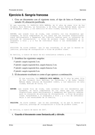 Procesador de textos                                                           Ejercicios


Ejercicio 8. Sangría francesa
    1. Crea un documento con el siguiente texto, el tipo de letra es Courier new
          tamaño 10, alineación justificada.
 El que suscribe, D. PATRICIO RUIZ MAÑOSA, de 21 años de edad, hijo de Don
 Críspulo Ruiz Beltrán, ya fallecido, y de Doña. Leonor Mañosa Abad, natural
 de Alcaudete (Jaén), y con domicilio en esta ciudad, Avenida de Coria, 17,


 EXPONE: Que siendo hijo de viuda, como acredita con los documentos que
 acompaña, se halla comprendido en los casos que las actuales disposiciones
 sobre Reclutamiento y Reemplazo del Ejército señalan para la concesión de
 prórroga de incorporación    a filas de primera clase. Acogiéndose a lo
 dispuesto a ella , y a fin de contribuir mejor a las necesidades de la
 familia,


 SOLICITA: Se sirva ordenar    que le sea concedida, si es que lo merece en
 justicia, prórroga de incorporación a filas de primera clase.


 En Sevilla, a cuatro de marzo de mil novecientos ochenta y ocho.

    2. Establece las siguientes sangrías:
         1º párrafo: sangría izquierda 2 cm.
         2º párrafo: sangría izquierda 0cm, sangría francesa 2 cm.
         3º párrafo: sangría izquierda 0cm, sangría francesa 2 cm.
         4º párrafo: sangría izquierda 0 cm.
    3. El documento resultante es como el que aparece a continuación.
                El que suscribe, Don PATRICIO RUIZ MAÑOSA, de 21 años de edad, hijo
                de Don Críspulo Ruiz Beltrán, ya fallecido, y de Doña. Leonor
                Mañosa Abad, natural de Alcaudete (Jaén), y con domicilio en esta
                ciudad, Avenida de Coria, 17,


 EXPONE: Que siendo hijo de viuda, como acredita con los documentos que
          acompaña, se halla comprendido en los casos que las actuales
          disposiciones sobre Reclutamiento y Reemplazo del Ejército señalan
          para la concesión de prórroga de incorporación a filas de primera
          clase. Acogiéndose a lo dispuesto a ella , y a fin de contribuir
          mejor a las necesidades de la familia,


 SOLICITA: Se sirva ordenar   que le sea concedida, si es que lo merece en
          justicia, prórroga de incorporación a filas de primera clase.


 En Sevilla, a cuatro de marzo de 2007.


    4. Guarda el documento como Instancia.odt y ciérralo.




Writer                                         Javier Marqués             Página 8 de 40
 