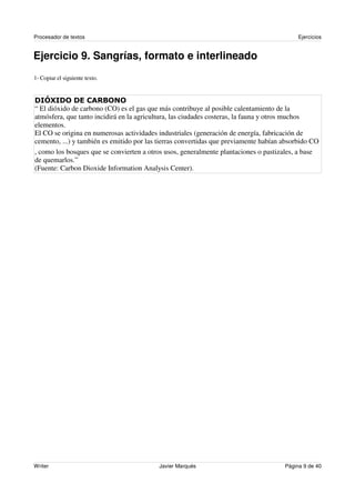 Procesador de textos                                                                       Ejercicios


Ejercicio 9. Sangrías, formato e interlineado
1- Copiar el siguiente texto.




“ El dióxido de carbono (CO) es el gas que más contribuye al posible calentamiento de la
atmósfera, que tanto incidirá en la agricultura, las ciudades costeras, la fauna y otros muchos
elementos.
El CO se origina en numerosas actividades industriales (generación de energía, fabricación de
cemento, ...) y también es emitido por las tierras convertidas que previamente habían absorbido CO
, como los bosques que se convierten a otros usos, generalmente plantaciones o pastizales, a base
de quemarlos.”
(Fuente: Carbon Dioxide Information Analysis Center).




Writer                                    Javier Marqués                              Página 9 de 40
 
