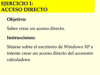 EJERCICIO 1:  ACCESO DIRECTO Objetivo: Saber crear un acceso directo. Instrucciones: Sitúese sobre el escritorio de Windows XP e intente crear un acceso directo del accesorio calculadora. 