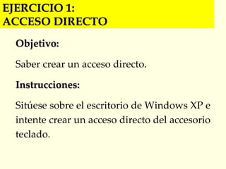 EJERCICIO 1:  ACCESO DIRECTO Objetivo: Saber crear un acceso directo. Instrucciones: Sitúese sobre el escritorio de Windows XP e intente crear un acceso directo del accesorio teclado. 