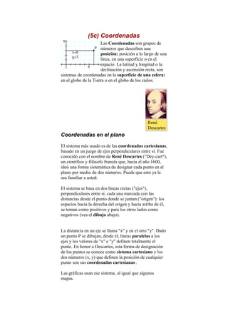 (5c) Coordenadas
Las Coordenadas son grupos de
números que describen una
posición: posición a lo largo de una
línea, en una superficie o en el
espacio. La latitud y longitud o la
declinación y ascensión recta, son
sistemas de coordenadas en la superficie de una esfera:
en el globo de la Tierra o en el globo de los cielos.
Coordenadas en el plano
El sistema más usado es de las coordenadas cartesianas,
basado en un juego de ejes perpendiculares entre sí. Fue
conocido con el nombre de René Descartes ("Dey-cart"),
un científico y filósofo francés que, hacia el año 1600,
ideó una forma sistemática de designar cada punto en el
plano por medio de dos números. Puede que esto ya le
sea familiar a usted.
El sistema se basa en dos líneas rectas ("ejes"),
perpendiculares entre sí, cada una marcada con las
distancias desde el punto donde se juntan ("origen"): los
espacios hacia la derecha del origen y hacia arriba de él,
se toman como positivos y para los otros lados como
negativos (vea el dibujo abajo).
La distancia en un eje se llama "x" y en el otro "y". Dado
un punto P se dibujan, desde él, líneas paralelas a los
ejes y los valores de "x" e "y" definen totalmente el
punto. En honor a Descartes, esta forma de designación
de los puntos se conoce como sistema cartesiano y los
dos números (x, y) que definen la posición de cualquier
punto son sus coordenadas cartesianas .
Las gráficas usan ese sistema, al igual que algunos
mapas.
René
Descartes
 