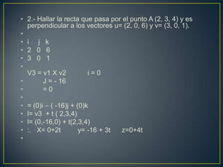 • 2.- Hallar la recta que pasa por el punto A (2, 3, 4) y es
  perpendicular a los vectores u= (2, 0, 6) y v= (3, 0, 1).
•
• i j k
• 2 0 6
• 3 0 1
•
  V3 = v1 X v2           i=0
•       J = - 16
•       =0
•
• = (0)i – ( -16)j + (0)k
• l= v3 + t ( 2,3,4)
• l= (0,-16,0) + t(2,3,4)
• :. X= 0+2t          y= -16 + 3t z=0+4t
•
 