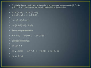 • 3.- Hallar las ecuaciones de la recta que pasa por los puntos A (2, 3, 4)
  y B (1, 3, - 2), en forma vectorial, paramétrica y continua.
•
• V1 = (2,3,4) v2 = (1,3,-2)
• a = (v2 – v1 ) = (-1,0,-6)
•
• r = v2 + t(v2 – v1)
•
• r = (1,3,-2) + t(-1,0,-6)
•
• Ecuación paramétrica
•
• X = 1-1t;     y=3+0t ;      z= -2 -6t
•
• Ecuación continúa
•
• t = x-1 / -1
•
• t=y–3/0            x-1 / -1 = y-3 / 0 z = z+2 / -6
•
• t = z+ 2 / -6
 