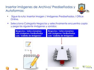 Insertar imágenes de Archivo/ Prediseñadas y Autoformas: Sigue la ruta: Insertar Imagen / Imágenes Prediseñadas / Office Online. Selecciona Categoría Negocios y selectivamente encuentra copia y pega las siguiente imágenes y sonidos: 