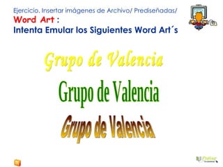 Ejercicio. Insertar imágenes de Archivo/ Prediseñadas/  Word Art  : Intenta Emular los Siguientes Word Art´s Grupo de Valencia Grupo de Valencia Grupo de Valencia 