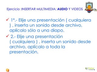 Ejercicio :INSERTAR MULTIMEDIA:  AUDIO  Y VIDEOS 1º.- Elije una presentación ( cualquiera ) , inserta un sonido desde archivo, aplícalo sólo a una diapo. 2.- Elije una presentación ( cualquiera ) , inserta un sonido desde archivo, aplícalo a toda la presentación. 