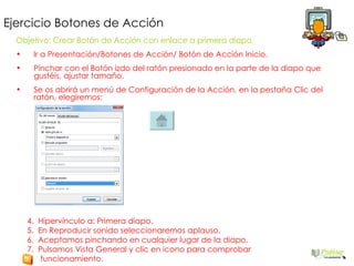 Ejercicio Botones de Acción Objetivo: Crear Botón de Acción con enlace a primera diapo. Ir a Presentación/Botones de Acción/ Botón de Acción Inicio. Pinchar con el Botón izdo del ratón presionado en la parte de la diapo que gustéis, ajustar tamaño. Se os abrirá un menú de Configuración de la Acción, en la pestaña Clic del ratón, elegiremos: 4.  Hipervínculo a: Primera diapo. 5.  En Reproducir sonido seleccionaremos aplauso. 6.  Aceptamos pinchando en cualquier lugar de la diapo. 7.  Pulsamos Vista General y clic en icono para comprobar funcionamiento. 