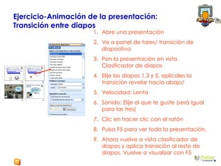 Ejercicio-Animación de la presentación:  Transición entre diapos Abre una presentación  Ve a panel de tares/ transición de diapositiva Pon la presentación en vista Clasificador de diapos Elije las diapos 1,3 y 5, aplicales la transición revelar hacia abajo/  Velocidad: Lenta Sonido: Elije el que te guste (será igual para las tres) Clic en hacer clic con el ratón Pulsa F5 para ver toda la presentación. Ahora vuelve a vista clasificador de diapos y aplica transición al resto de diapos. Vuelve a visualizar con F5 