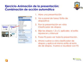 Ejercicio-Animación de la presentación:  Combinación de acción automática Abre una presentación  Ve a panel de tares/ Estilo de diapositiva Pon la presentación en vista Clasificador de diapos Elije las diapos 1,3 y 5, aplícales  el estilo Aparecer y Atenuar Pulsa F5 para ver toda la presentación. Ahora vuelve a vista clasificador de diapos y aplica el mismo estilo al resto de de diapos. Vuelve a visualizar con F5 