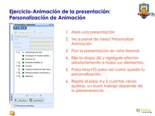 Ejercicio-Animación de la presentación:  Personalización de Animación Abre una presentación  Ve a panel de tares/ Personalizar Animación Pon la presentación en vista Normal Elije la diapo (X) y agrégale efectos aleatoriamente a todos sus elementos. Pulsa May+F5 para ver como queda tu personalización. Repite el paso 4 y 5 cuantas veces quieras, un buen trabajo depende de tu perseverancia. 