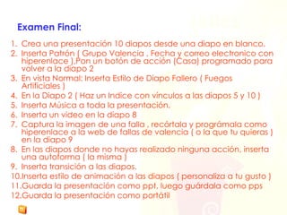 Examen Final: Crea una presentación 10 diapos desde una diapo en blanco. Inserta Patrón ( Grupo Valencia , Fecha y correo electronico con hiperenlace ),Pon un botón de acción (Casa) programado para volver a la diapo 2 En vista Normal: Inserta Estilo de Diapo Fallero ( Fuegos Artificiales ) En la Diapo 2 ( Haz un Indice con vínculos a las diapos 5 y 10 ) Inserta Música a toda la presentación. Inserta un video en la diapo 8 Captura la imagen de una falla , recórtala y prográmala como hiperenlace a la web de fallas de valencia ( o la que tu quieras ) en la diapo 9 En las diapos donde no hayas realizado ninguna acción, inserta una autoforma ( la misma ) Inserta transición a las diapos. Inserta estilo de animación a las diapos ( personaliza a tu gusto ) Guarda la presentación como ppt, luego guárdala como pps Guarda la presentación como portátil 