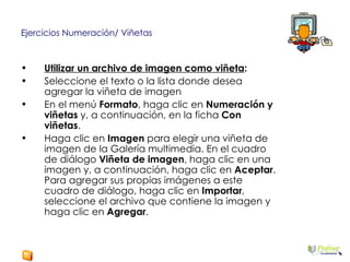 Ejercicios Numeración/ Viñetas Utilizar un archivo de imagen como viñeta : Seleccione el texto o la lista donde desea agregar la viñeta de imagen  En el menú  Formato , haga clic en  Numeración y viñetas  y, a continuación, en la ficha  Con viñetas .  Haga clic en  Imagen  para elegir una viñeta de imagen de la Galería multimedia. En el cuadro de diálogo  Viñeta de imagen , haga clic en una imagen y, a continuación, haga clic en  Aceptar . Para agregar sus propias imágenes a este cuadro de diálogo, haga clic en  Importar , seleccione el archivo que contiene la imagen y haga clic en  Agregar .  